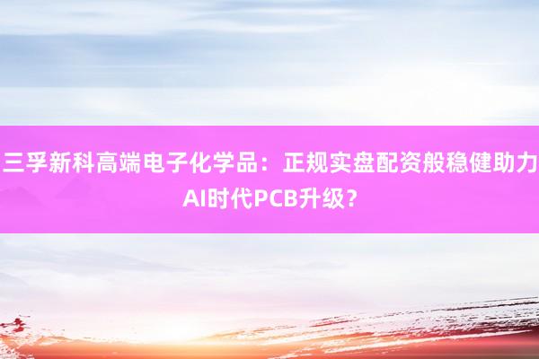 三孚新科高端电子化学品：正规实盘配资般稳健助力AI时代PCB升级？