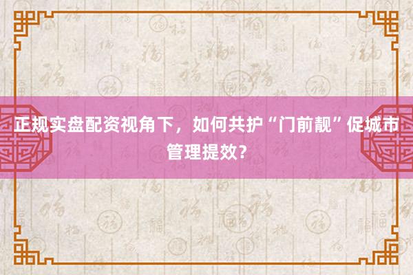 正规实盘配资视角下，如何共护“门前靓”促城市管理提效？