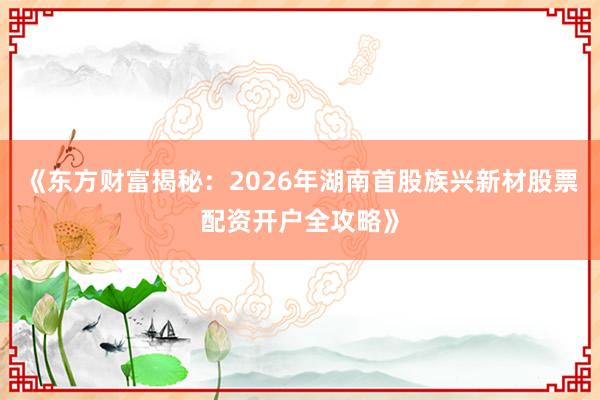 《东方财富揭秘：2026年湖南首股族兴新材股票配资开户全攻略》
