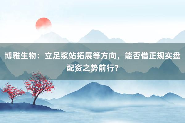 博雅生物：立足浆站拓展等方向，能否借正规实盘配资之势前行？