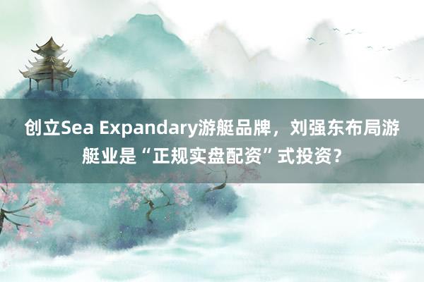 创立Sea Expandary游艇品牌，刘强东布局游艇业是“正规实盘配资”式投资？