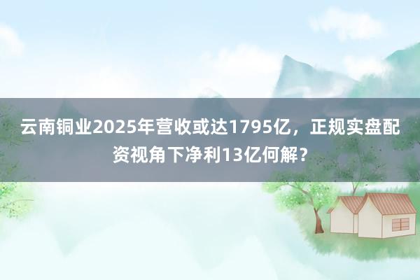 云南铜业2025年营收或达1795亿，正规实盘配资视角下净利13亿何解？