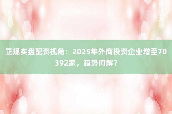 正规实盘配资视角：2025年外商投资企业增至70392家，趋势何解？