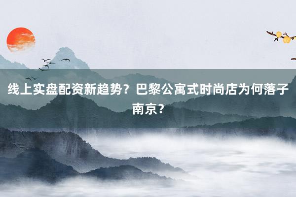 线上实盘配资新趋势？巴黎公寓式时尚店为何落子南京？