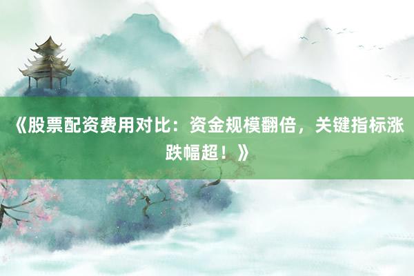 《股票配资费用对比：资金规模翻倍，关键指标涨跌幅超！》