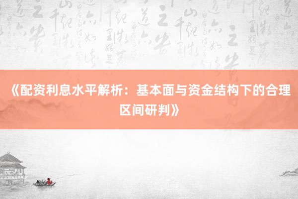 《配资利息水平解析：基本面与资金结构下的合理区间研判》