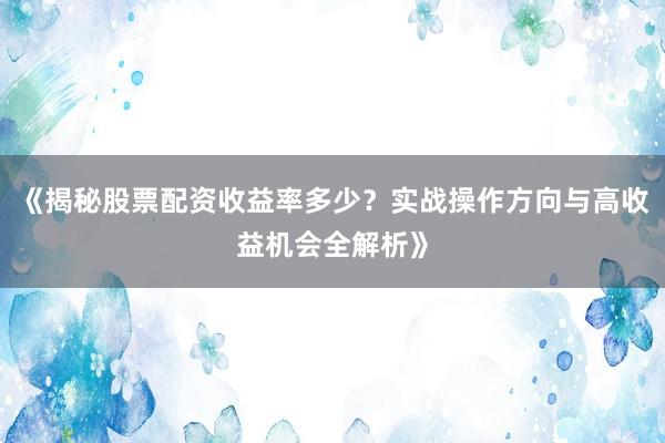 《揭秘股票配资收益率多少？实战操作方向与高收益机会全解析》