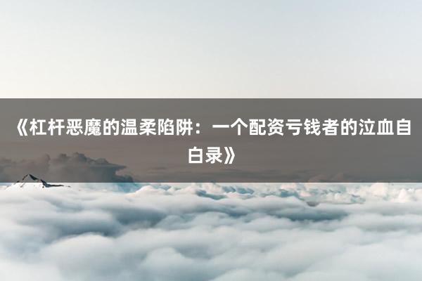 《杠杆恶魔的温柔陷阱：一个配资亏钱者的泣血自白录》