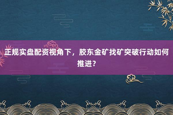 正规实盘配资视角下，胶东金矿找矿突破行动如何推进？