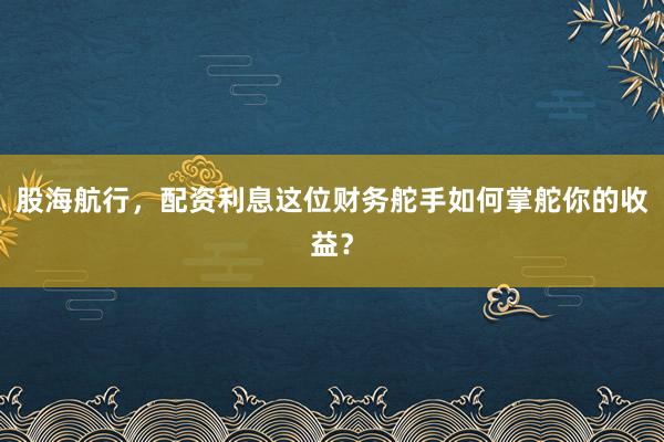 股海航行，配资利息这位财务舵手如何掌舵你的收益？