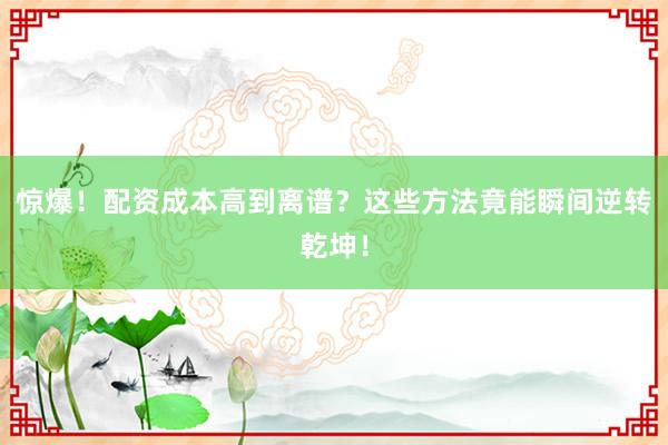 惊爆！配资成本高到离谱？这些方法竟能瞬间逆转乾坤！