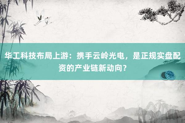 华工科技布局上游：携手云岭光电，是正规实盘配资的产业链新动向？