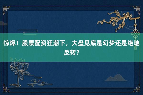 惊爆！股票配资狂潮下，大盘见底是幻梦还是绝地反转？