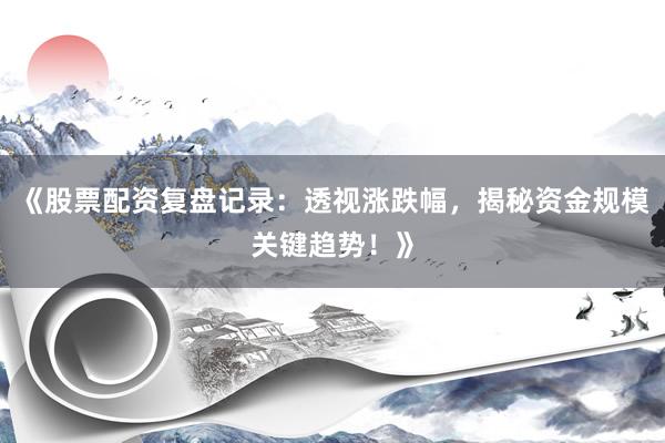 《股票配资复盘记录：透视涨跌幅，揭秘资金规模关键趋势！》