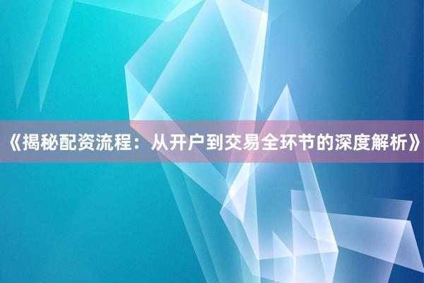 《揭秘配资流程：从开户到交易全环节的深度解析》
