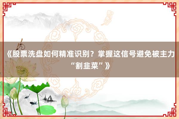 《股票洗盘如何精准识别？掌握这信号避免被主力“割韭菜”》