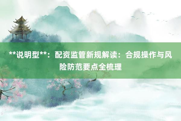 **说明型**：配资监管新规解读：合规操作与风险防范要点全梳理