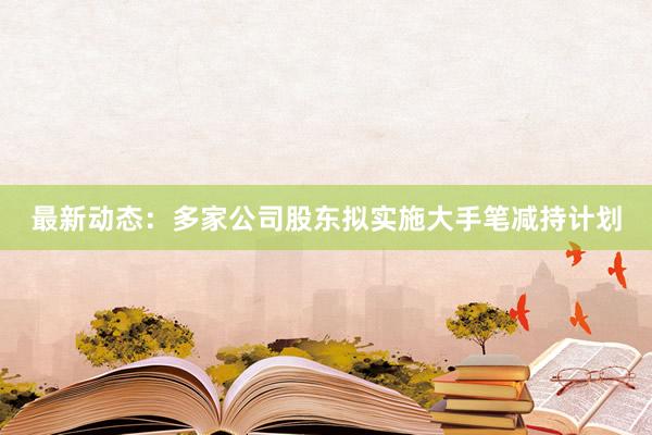 最新动态：多家公司股东拟实施大手笔减持计划