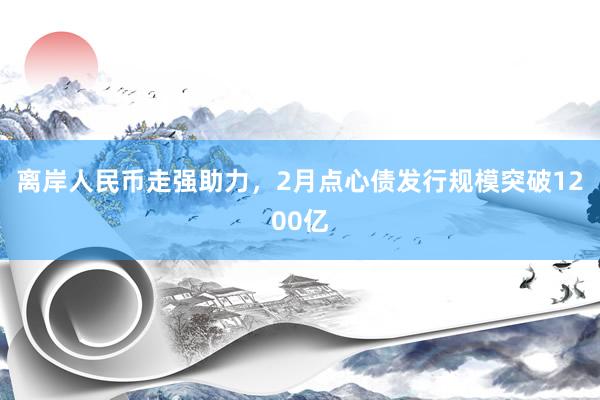 离岸人民币走强助力，2月点心债发行规模突破1200亿