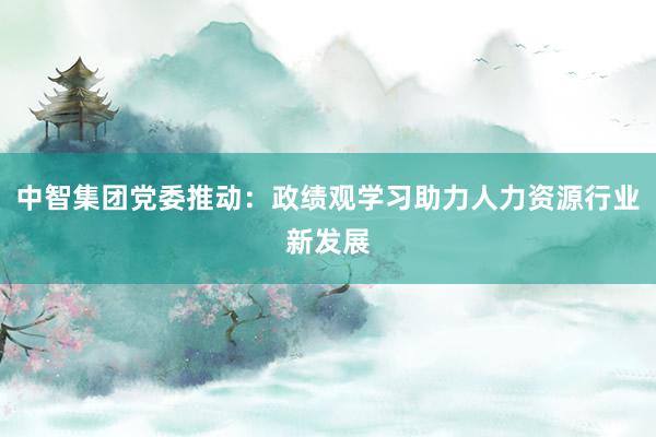 中智集团党委推动：政绩观学习助力人力资源行业新发展