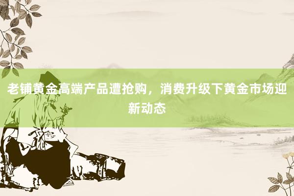 老铺黄金高端产品遭抢购，消费升级下黄金市场迎新动态
