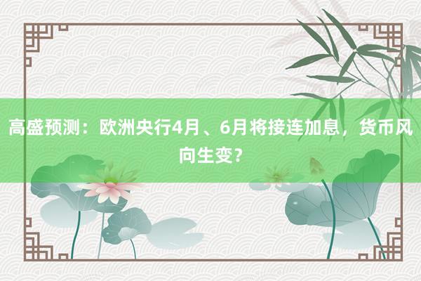 高盛预测：欧洲央行4月、6月将接连加息，货币风向生变？