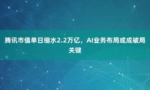 腾讯市值单日缩水2.2万亿，AI业务布局或成破局关键
