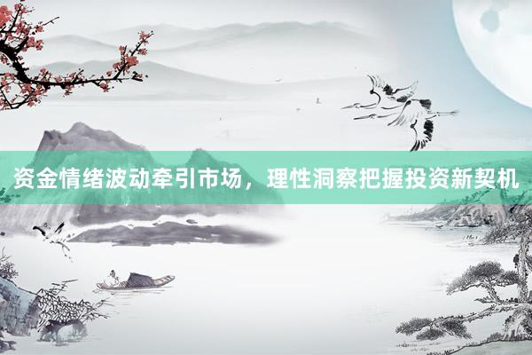 资金情绪波动牵引市场，理性洞察把握投资新契机