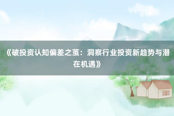 《破投资认知偏差之茧：洞察行业投资新趋势与潜在机遇》
