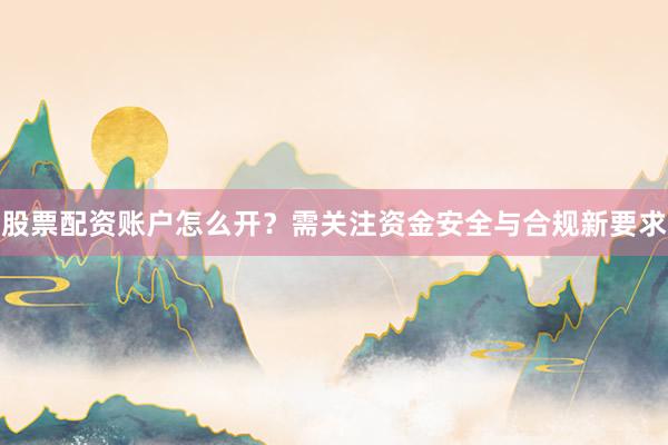 股票配资账户怎么开？需关注资金安全与合规新要求