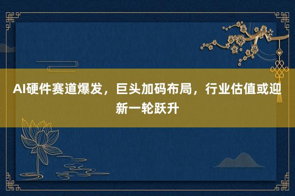 AI硬件赛道爆发，巨头加码布局，行业估值或迎新一轮跃升