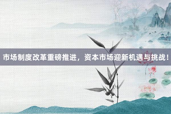市场制度改革重磅推进，资本市场迎新机遇与挑战！