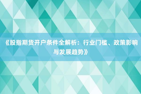 《股指期货开户条件全解析：行业门槛、政策影响与发展趋势》
