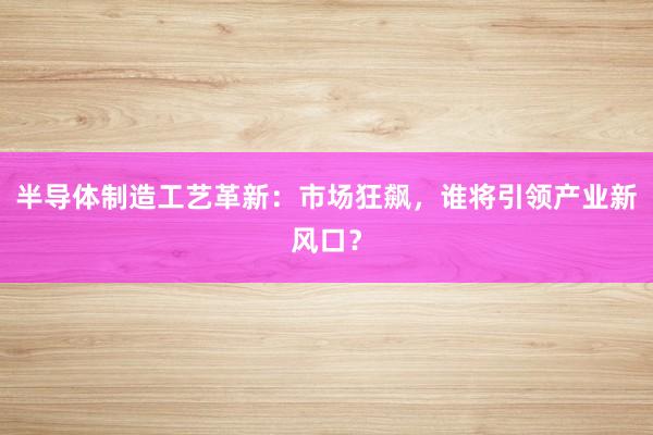 半导体制造工艺革新：市场狂飙，谁将引领产业新风口？