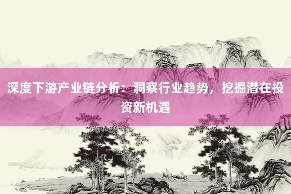 深度下游产业链分析：洞察行业趋势，挖掘潜在投资新机遇