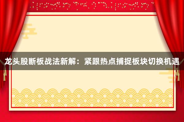 龙头股断板战法新解：紧跟热点捕捉板块切换机遇