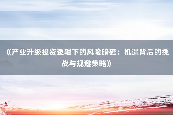 《产业升级投资逻辑下的风险暗礁：机遇背后的挑战与规避策略》