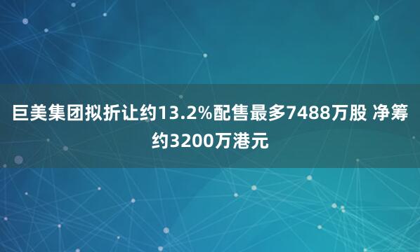 巨美集团拟折让约13.2%配售最多7488万股 净筹约3200万港元