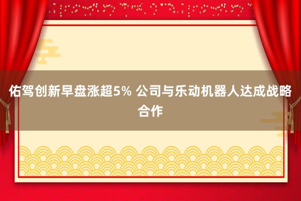 佑驾创新早盘涨超5% 公司与乐动机器人达成战略合作
