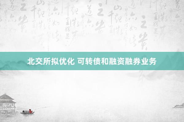 北交所拟优化 可转债和融资融券业务