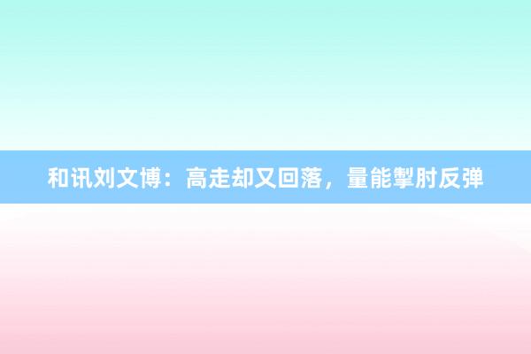 和讯刘文博：高走却又回落，量能掣肘反弹