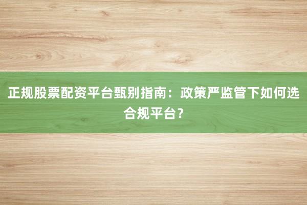 正规股票配资平台甄别指南：政策严监管下如何选合规平台？