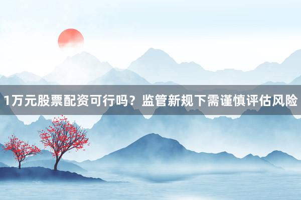 1万元股票配资可行吗？监管新规下需谨慎评估风险