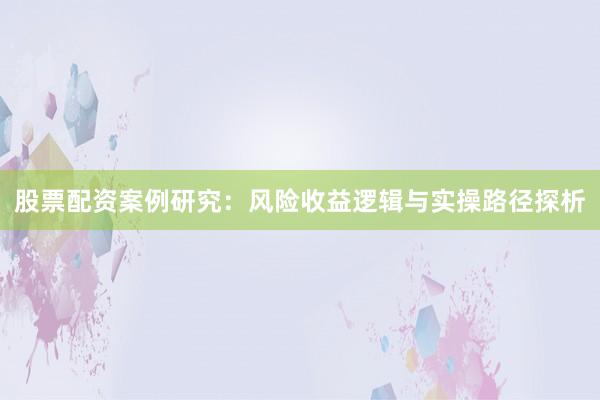 股票配资案例研究：风险收益逻辑与实操路径探析