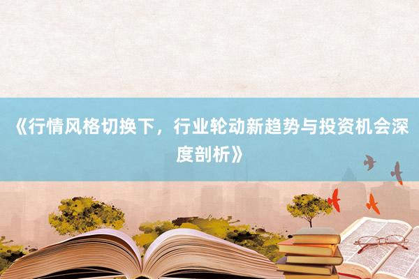 《行情风格切换下，行业轮动新趋势与投资机会深度剖析》
