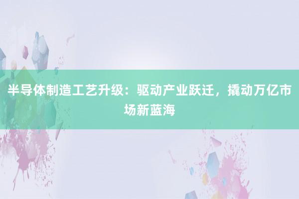 半导体制造工艺升级：驱动产业跃迁，撬动万亿市场新蓝海