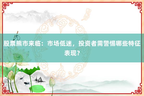 股票熊市来临：市场低迷，投资者需警惕哪些特征表现？