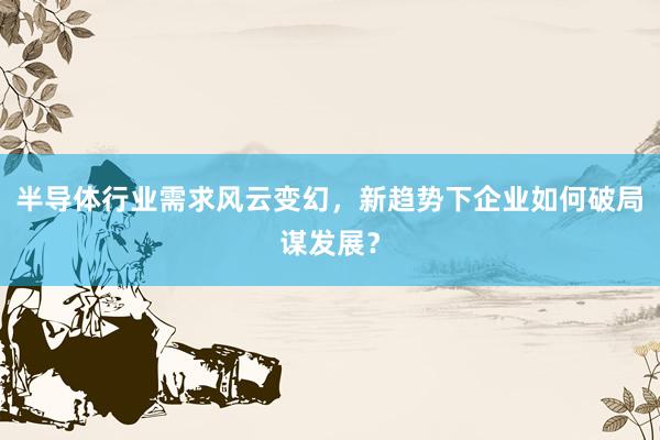 半导体行业需求风云变幻，新趋势下企业如何破局谋发展？