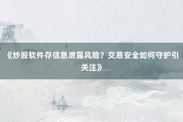 《炒股软件存信息泄露风险？交易安全如何守护引关注》