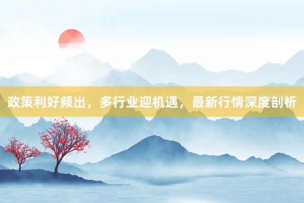 政策利好频出，多行业迎机遇，最新行情深度剖析